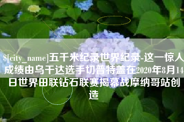 玉树五千米纪录世界纪录-这一惊人成绩由乌干达选手切普特盖在2020年8月14日世界田联钻石联赛揭幕战摩纳哥站创造