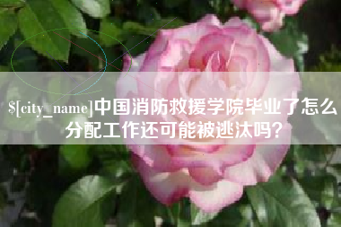 玉树中国消防救援学院毕业了怎么分配工作还可能被逃汰吗？