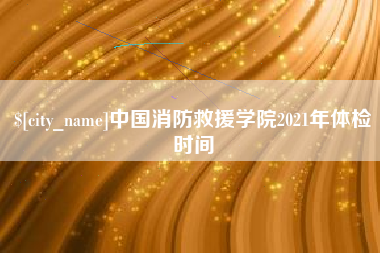 玉树中国消防救援学院2021年体检时间