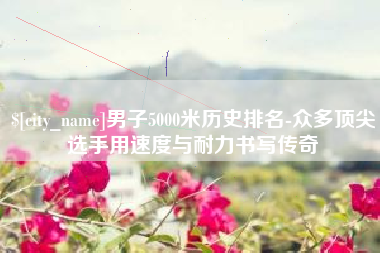 玉树男子5000米历史排名-众多顶尖选手用速度与耐力书写传奇