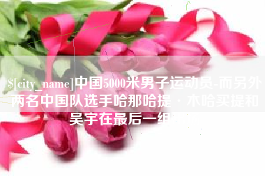 玉树中国5000米男子运动员-而另外两名中国队选手哈那哈提·木哈买提和吴宇在最后一组出场